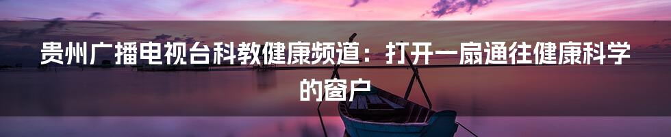 贵州广播电视台科教健康频道：打开一扇通往健康科学的窗户