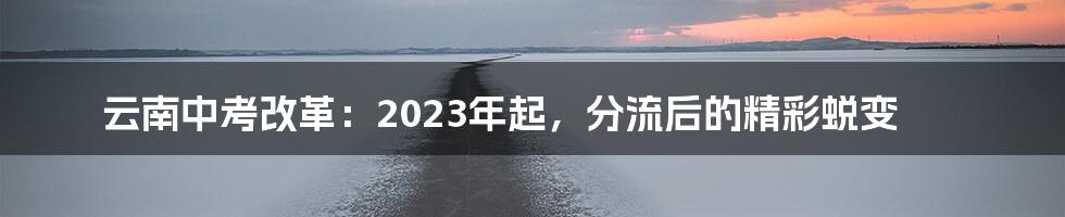 云南中考改革：2023年起，分流后的精彩蜕变