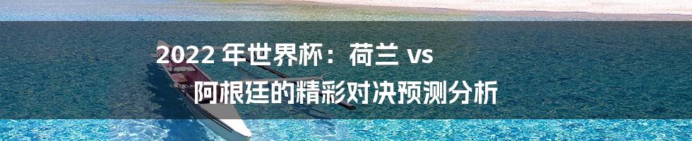 2022 年世界杯：荷兰 vs 阿根廷的精彩对决预测分析