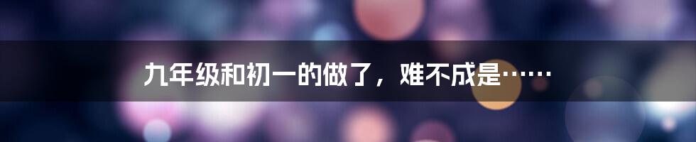 九年级和初一的做了，难不成是……