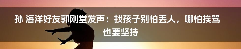 孙 海洋好友郭刚堂发声：找孩子别怕丢人，哪怕挨骂也要坚持