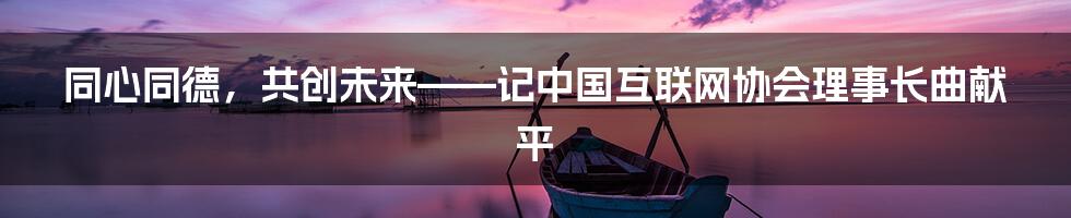 同心同德，共创未来——记中国互联网协会理事长曲献平