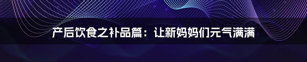 产后饮食之补品篇：让新妈妈们元气满满