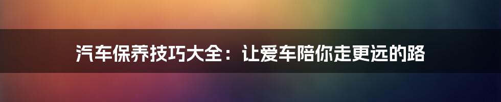 汽车保养技巧大全：让爱车陪你走更远的路