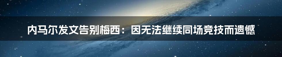 内马尔发文告别梅西：因无法继续同场竞技而遗憾