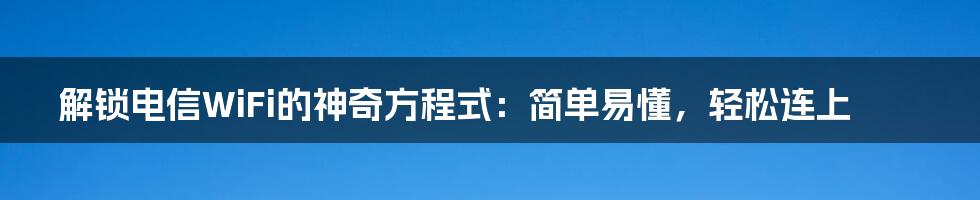 解锁电信WiFi的神奇方程式：简单易懂，轻松连上