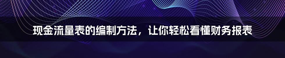 现金流量表的编制方法，让你轻松看懂财务报表