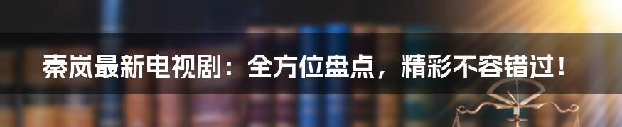 秦岚最新电视剧：全方位盘点，精彩不容错过！