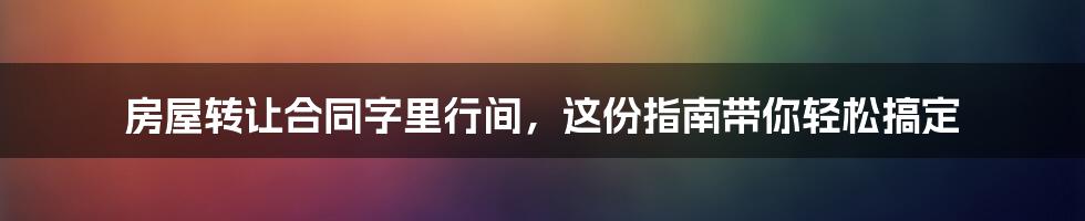 房屋转让合同字里行间，这份指南带你轻松搞定