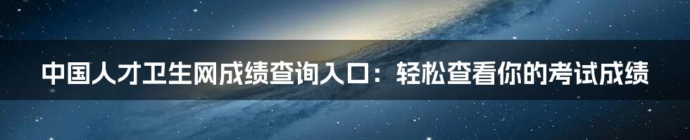 中国人才卫生网成绩查询入口：轻松查看你的考试成绩