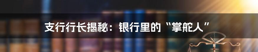 支行行长揭秘：银行里的“掌舵人”