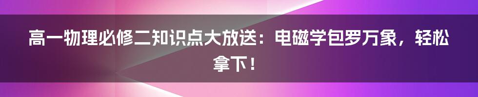 高一物理必修二知识点大放送：电磁学包罗万象，轻松拿下！