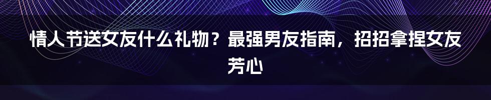 情人节送女友什么礼物？最强男友指南，招招拿捏女友芳心