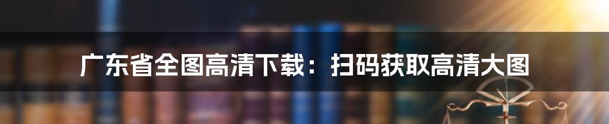 广东省全图高清下载：扫码获取高清大图