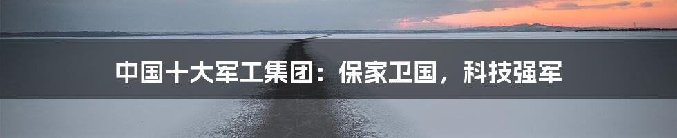 中国十大军工集团：保家卫国，科技强军