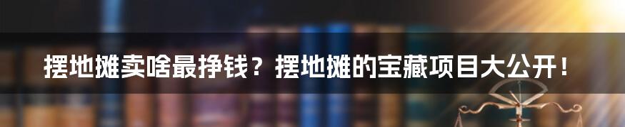 摆地摊卖啥最挣钱？摆地摊的宝藏项目大公开！