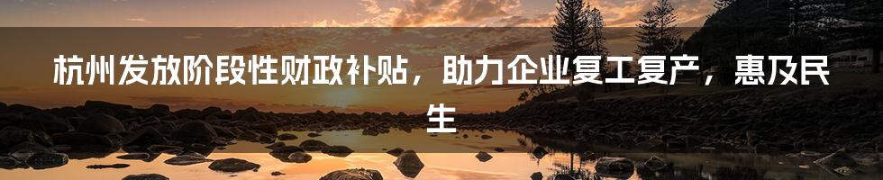 杭州发放阶段性财政补贴，助力企业复工复产，惠及民生