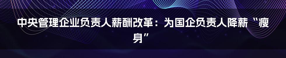 中央管理企业负责人薪酬改革：为国企负责人降薪“瘦身”