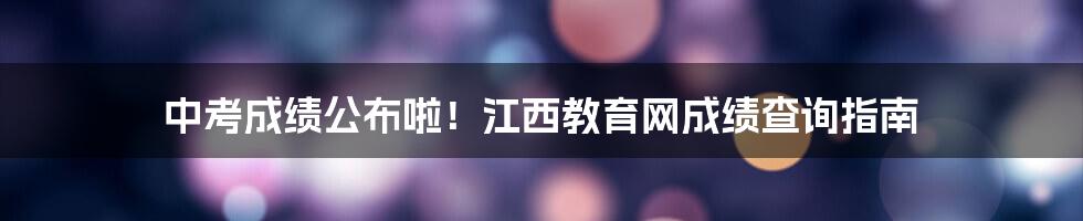 中考成绩公布啦！江西教育网成绩查询指南