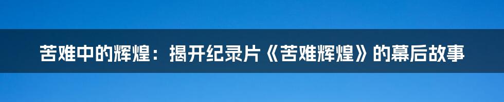 苦难中的辉煌：揭开纪录片《苦难辉煌》的幕后故事