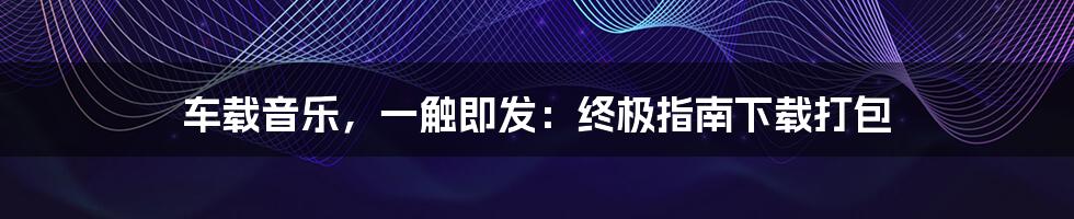 车载音乐，一触即发：终极指南下载打包