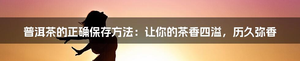 普洱茶的正确保存方法：让你的茶香四溢，历久弥香