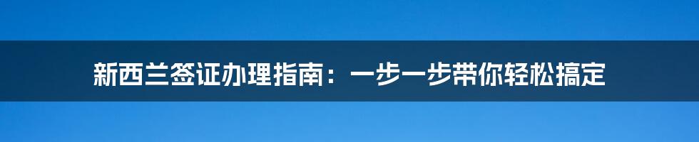 新西兰签证办理指南：一步一步带你轻松搞定