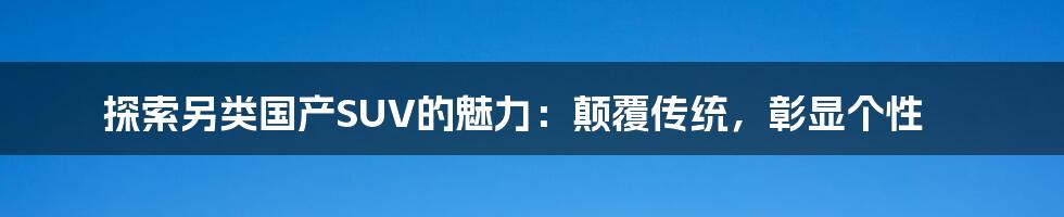 探索另类国产SUV的魅力：颠覆传统，彰显个性