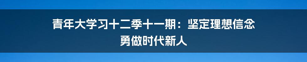 青年大学习十二季十一期：坚定理想信念 勇做时代新人