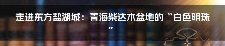 走进东方盐湖城：青海柴达木盆地的“白色明珠”