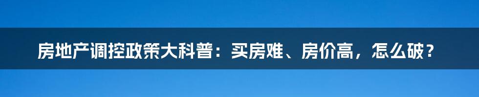 房地产调控政策大科普：买房难、房价高，怎么破？