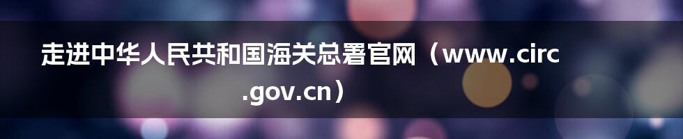 走进中华人民共和国海关总署官网（www.circ.gov.cn）