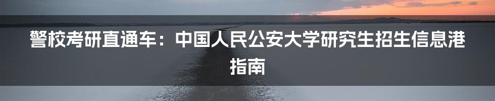 警校考研直通车：中国人民公安大学研究生招生信息港指南