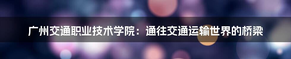 广州交通职业技术学院：通往交通运输世界的桥梁