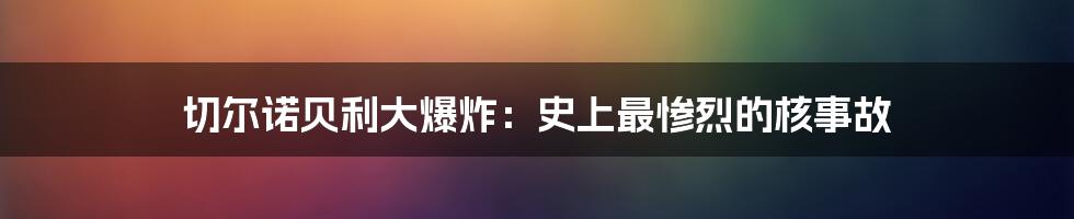 切尔诺贝利大爆炸：史上最惨烈的核事故