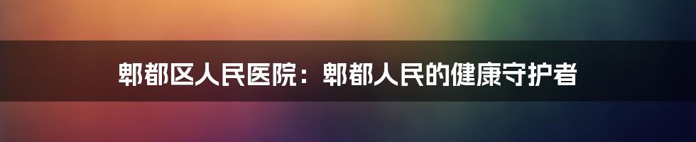 郫都区人民医院：郫都人民的健康守护者