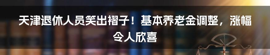 天津退休人员笑出褶子！基本养老金调整，涨幅令人欣喜