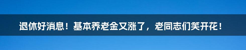 退休好消息！基本养老金又涨了，老同志们笑开花！