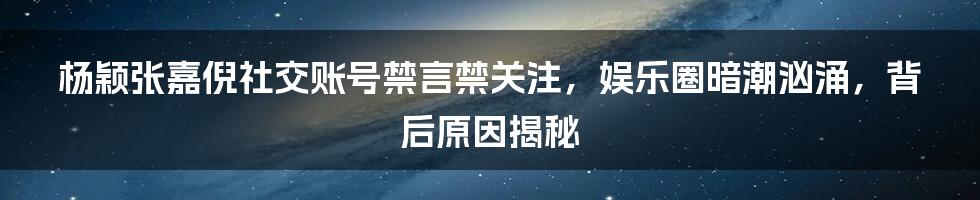 杨颖张嘉倪社交账号禁言禁关注，娱乐圈暗潮汹涌，背后原因揭秘