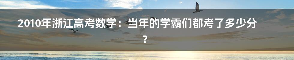 2010年浙江高考数学：当年的学霸们都考了多少分？