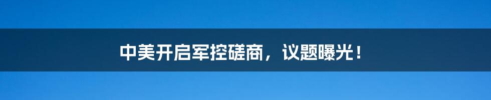 中美开启军控磋商，议题曝光！