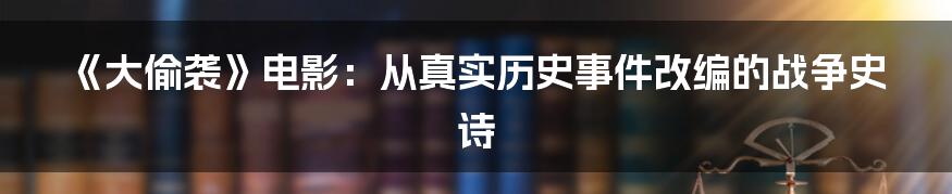 《大偷袭》电影：从真实历史事件改编的战争史诗