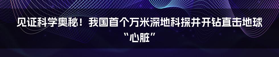 见证科学奥秘！我国首个万米深地科探井开钻直击地球“心脏”