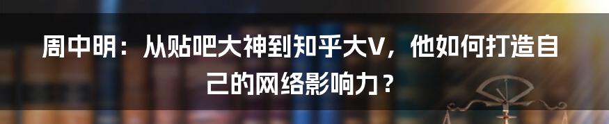 周中明：从贴吧大神到知乎大V，他如何打造自己的网络影响力？