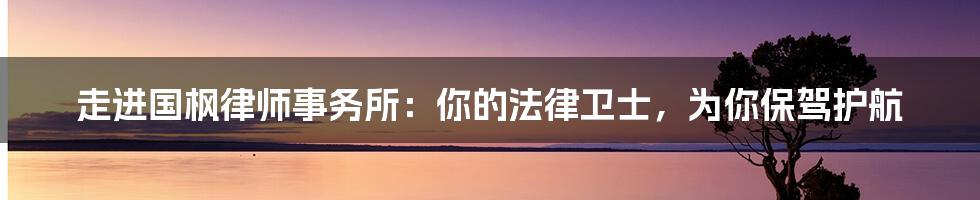 走进国枫律师事务所：你的法律卫士，为你保驾护航