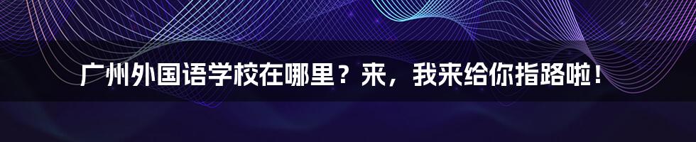 广州外国语学校在哪里？来，我来给你指路啦！