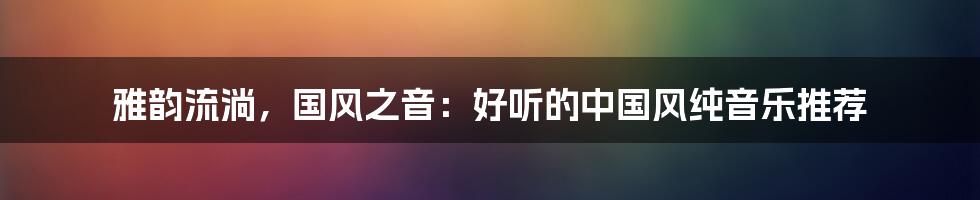 雅韵流淌，国风之音：好听的中国风纯音乐推荐