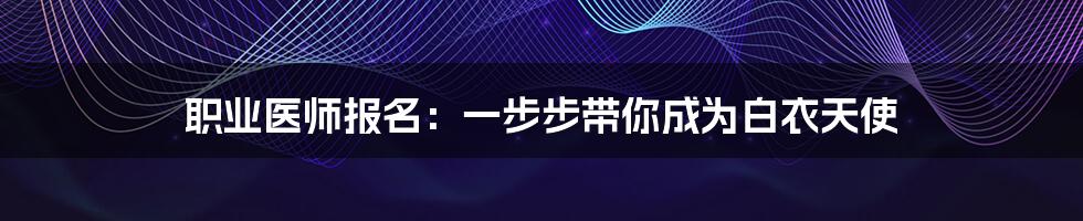 职业医师报名：一步步带你成为白衣天使