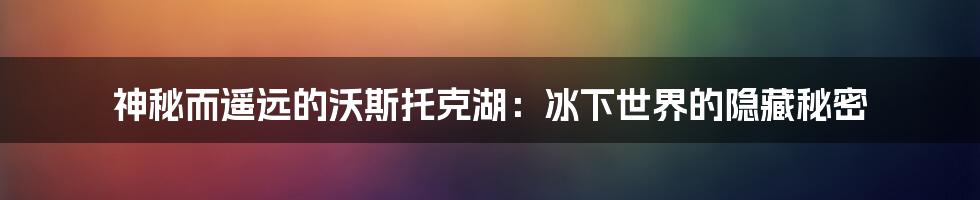 神秘而遥远的沃斯托克湖：冰下世界的隐藏秘密