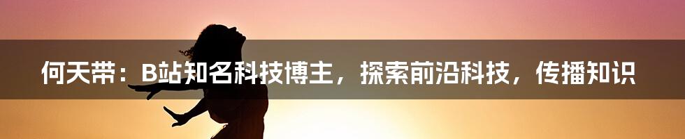 何天带：B站知名科技博主，探索前沿科技，传播知识